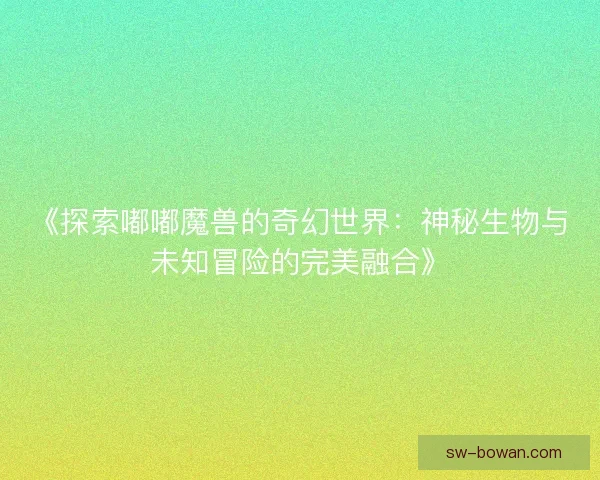 《探索嘟嘟魔兽的奇幻世界：神秘生物与未知冒险的完美融合》