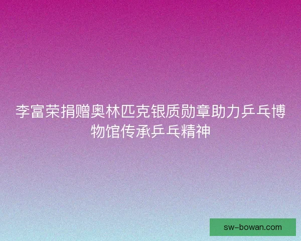 李富荣捐赠奥林匹克银质勋章助力乒乓博物馆传承乒乓精神