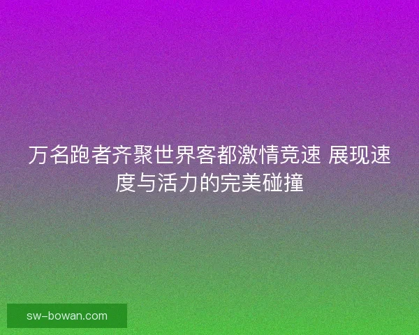 万名跑者齐聚世界客都激情竞速 展现速度与活力的完美碰撞