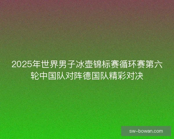2025年世界男子冰壶锦标赛循环赛第六轮中国队对阵德国队精彩对决